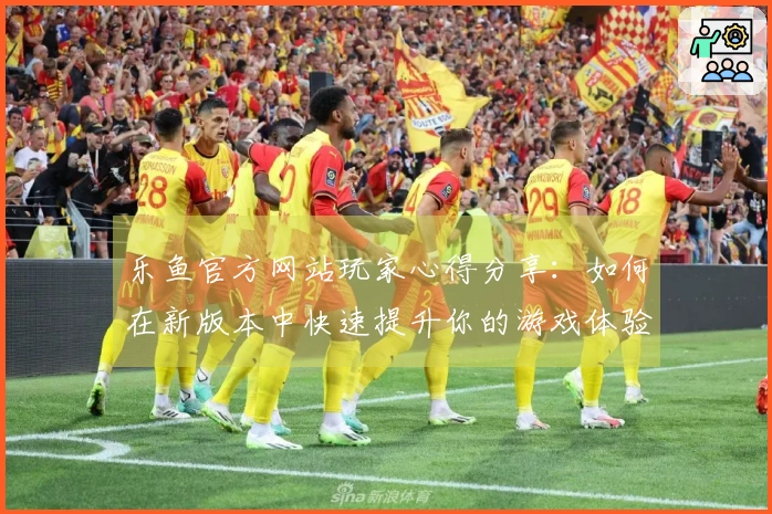 乐鱼官方网站玩家心得分享：如何在新版本中快速提升你的游戏体验与技巧