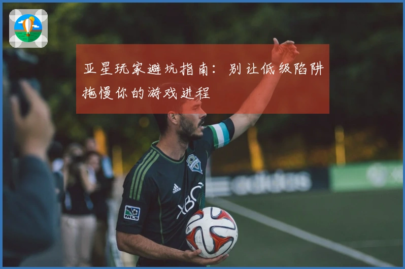 亚星玩家避坑指南：别让低级陷阱拖慢你的游戏进程