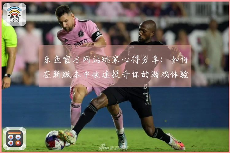 乐鱼官方网站玩家心得分享：如何在新版本中快速提升你的游戏体验与技巧