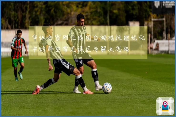 华体会官网让我明白游戏性能优化中的那些常见误区与解决思路