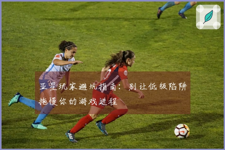 亚星玩家避坑指南：别让低级陷阱拖慢你的游戏进程