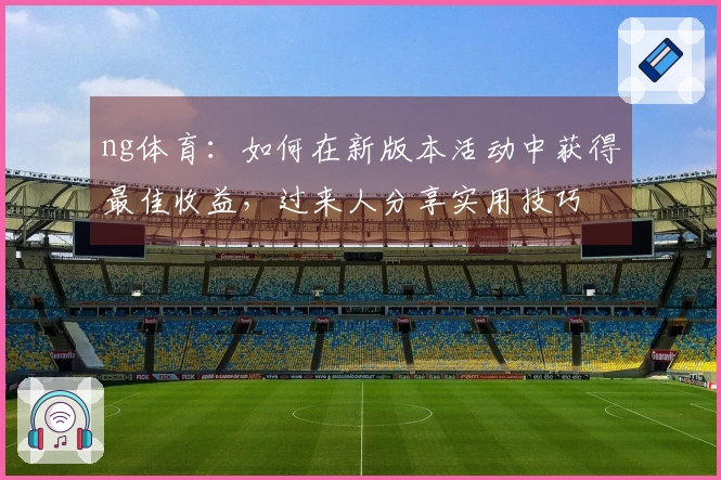 ng体育：如何在新版本活动中获得最佳收益，过来人分享实用技巧