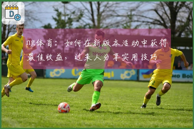 ng体育：如何在新版本活动中获得最佳收益，过来人分享实用技巧